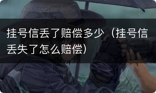 挂号信丢了赔偿多少（挂号信丢失了怎么赔偿）