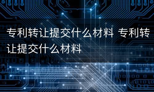 专利转让提交什么材料 专利转让提交什么材料