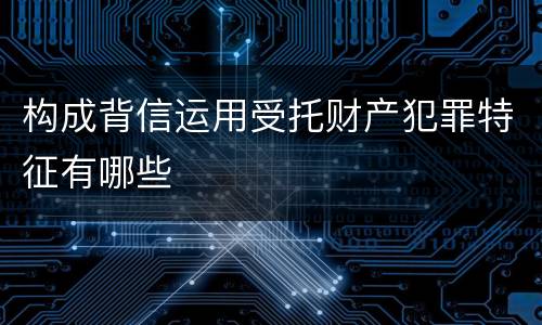 构成背信运用受托财产犯罪特征有哪些