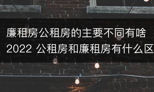 廉租房公租房的主要不同有啥2022 公租房和廉租房有什么区别?2019年的