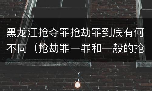 黑龙江抢夺罪抢劫罪到底有何不同（抢劫罪一罪和一般的抢劫罪）