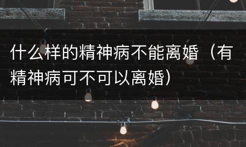 什么样的精神病不能离婚（有精神病可不可以离婚）