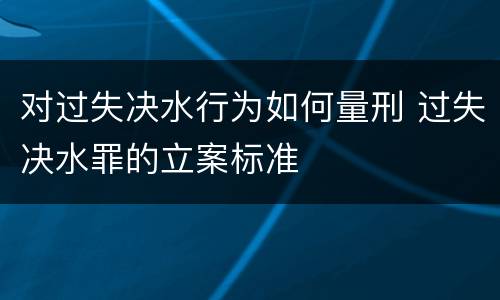 对过失决水行为如何量刑 过失决水罪的立案标准