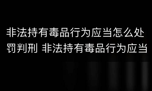非法持有毒品行为应当怎么处罚判刑 非法持有毒品行为应当怎么处罚判刑的