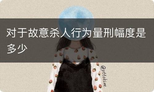 对于故意杀人行为量刑幅度是多少