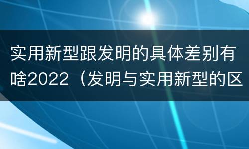 实用新型跟发明的具体差别有啥2022（发明与实用新型的区别有）