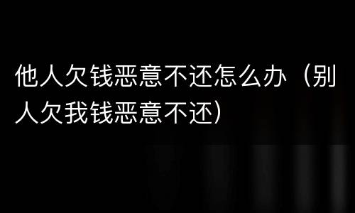 他人欠钱恶意不还怎么办（别人欠我钱恶意不还）
