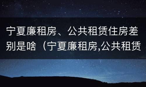 宁夏廉租房、公共租赁住房差别是啥（宁夏廉租房,公共租赁住房差别是啥）