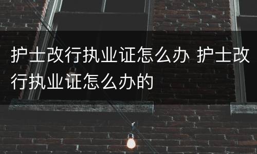 护士改行执业证怎么办 护士改行执业证怎么办的