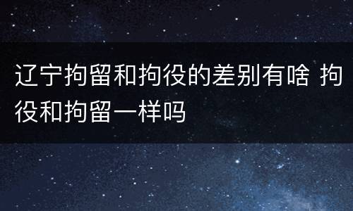 辽宁拘留和拘役的差别有啥 拘役和拘留一样吗