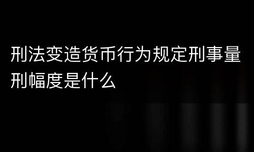 刑法变造货币行为规定刑事量刑幅度是什么