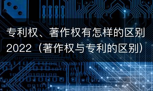 专利权、著作权有怎样的区别2022（著作权与专利的区别）