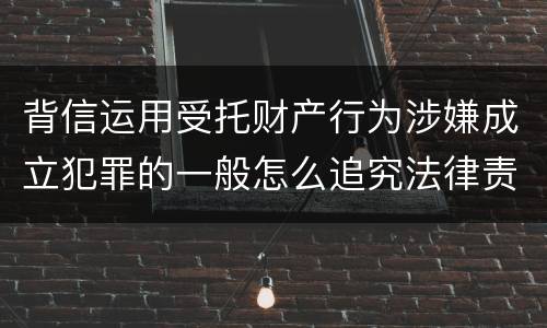背信运用受托财产行为涉嫌成立犯罪的一般怎么追究法律责任