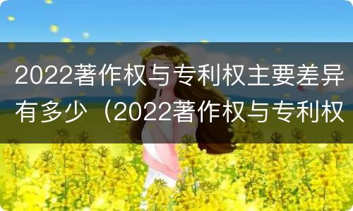 2022著作权与专利权主要差异有多少（2022著作权与专利权主要差异有多少项）