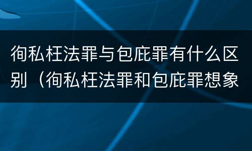 徇私枉法罪与包庇罪有什么区别（徇私枉法罪和包庇罪想象竞合）