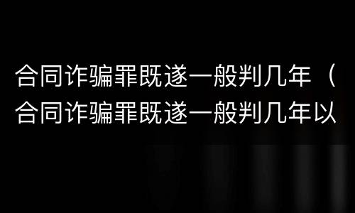 合同诈骗罪既遂一般判几年（合同诈骗罪既遂一般判几年以上）