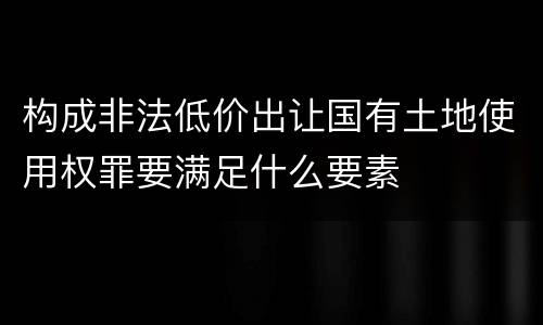 构成非法低价出让国有土地使用权罪要满足什么要素