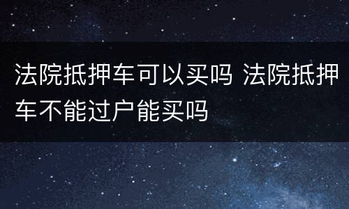 法院抵押车可以买吗 法院抵押车不能过户能买吗