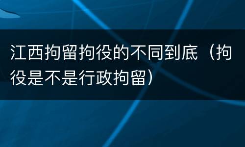 江西拘留拘役的不同到底（拘役是不是行政拘留）