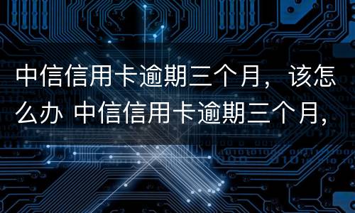 中信信用卡逾期三个月，该怎么办 中信信用卡逾期三个月,该怎么办理