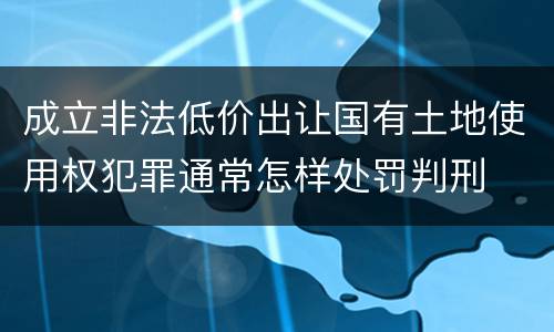 成立非法低价出让国有土地使用权犯罪通常怎样处罚判刑