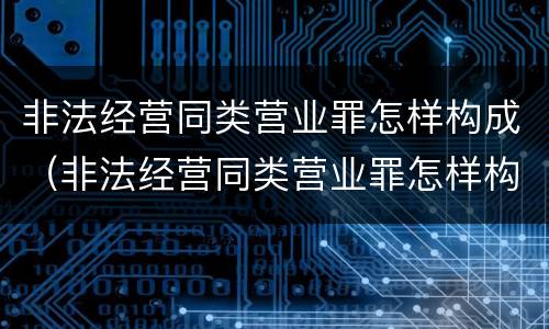 非法经营同类营业罪怎样构成（非法经营同类营业罪怎样构成的）