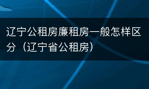 辽宁公租房廉租房一般怎样区分（辽宁省公租房）