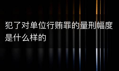 犯了对单位行贿罪的量刑幅度是什么样的