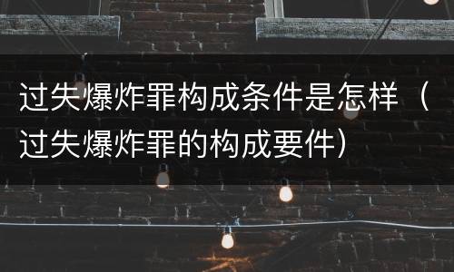 过失爆炸罪构成条件是怎样（过失爆炸罪的构成要件）