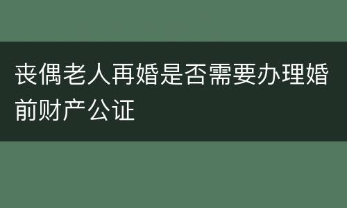 丧偶老人再婚是否需要办理婚前财产公证