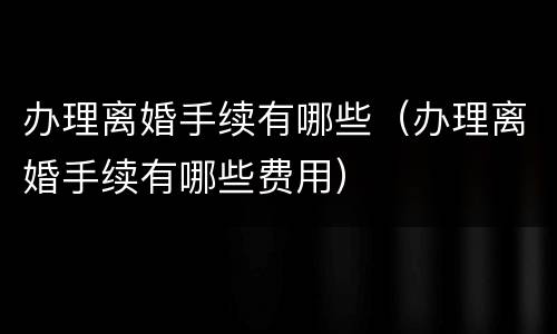 办理离婚手续有哪些（办理离婚手续有哪些费用）