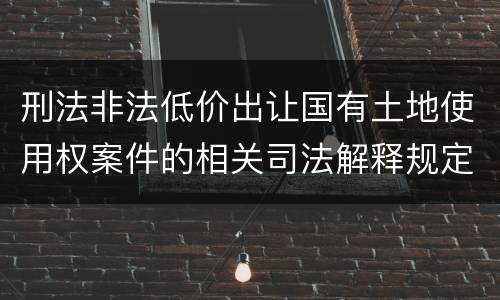 刑法非法低价出让国有土地使用权案件的相关司法解释规定具体是什么