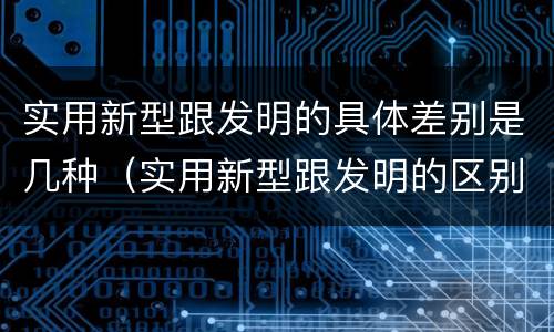 实用新型跟发明的具体差别是几种（实用新型跟发明的区别）