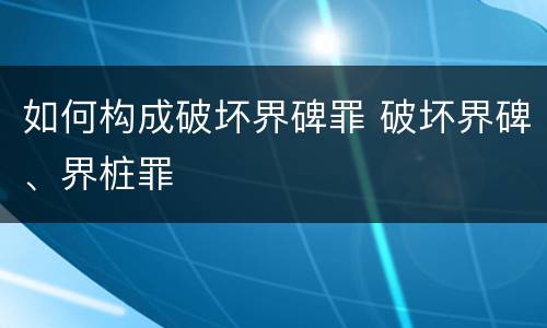 如何构成破坏界碑罪 破坏界碑、界桩罪