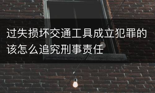 过失损坏交通工具成立犯罪的该怎么追究刑事责任