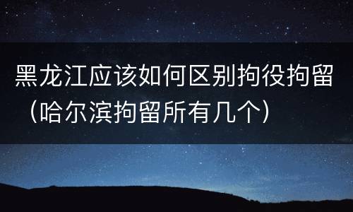 黑龙江应该如何区别拘役拘留（哈尔滨拘留所有几个）