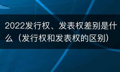 2022发行权、发表权差别是什么（发行权和发表权的区别）