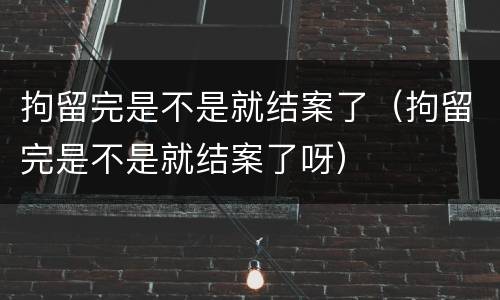 拘留完是不是就结案了（拘留完是不是就结案了呀）