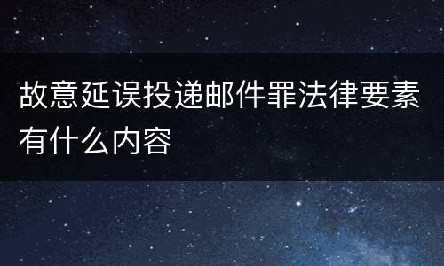 故意延误投递邮件罪法律要素有什么内容