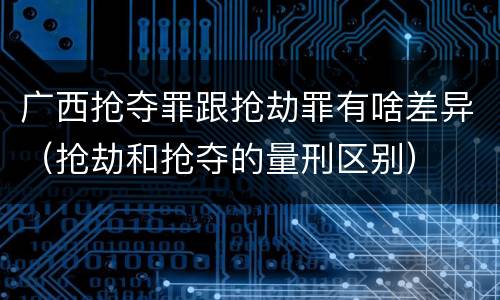 广西抢夺罪跟抢劫罪有啥差异（抢劫和抢夺的量刑区别）