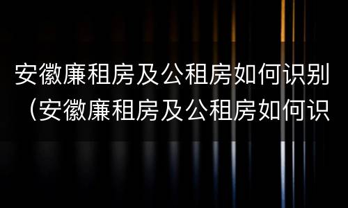 安徽廉租房及公租房如何识别（安徽廉租房及公租房如何识别信息）
