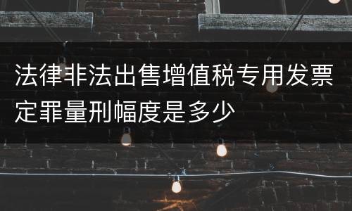 法律非法出售增值税专用发票定罪量刑幅度是多少
