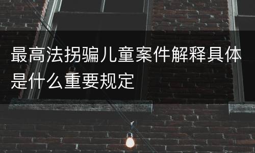 最高法拐骗儿童案件解释具体是什么重要规定