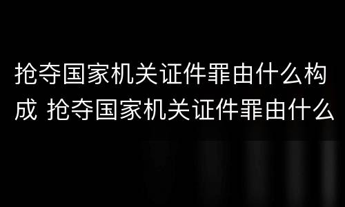 抢夺国家机关证件罪由什么构成 抢夺国家机关证件罪由什么构成犯罪