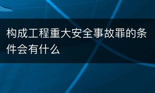 构成工程重大安全事故罪的条件会有什么