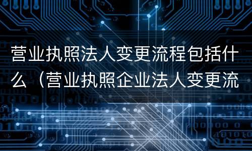 营业执照法人变更流程包括什么（营业执照企业法人变更流程）