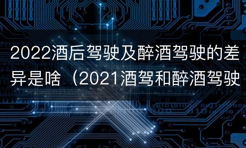 2022酒后驾驶及醉酒驾驶的差异是啥（2021酒驾和醉酒驾驶的标准）
