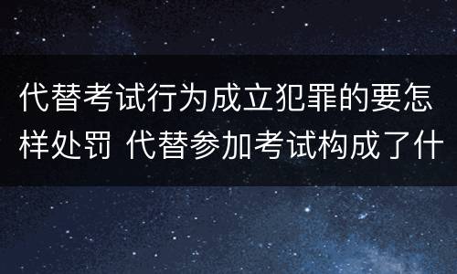 代替考试行为成立犯罪的要怎样处罚 代替参加考试构成了什么犯罪
