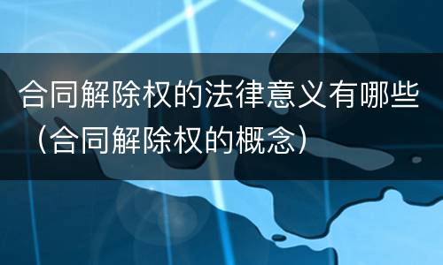 合同解除权的法律意义有哪些（合同解除权的概念）