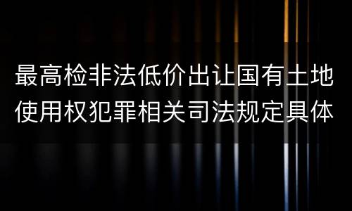 最高检非法低价出让国有土地使用权犯罪相关司法规定具体有哪些内容